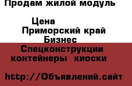 Продам жилой модуль. › Цена ­ 100 000 - Приморский край Бизнес » Спецконструкции, контейнеры, киоски   